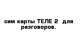 сим карты ТЕЛЕ 2  для разговоров.